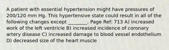 A patient with essential hypertension might have pressures of 200/120 mm Hg. This hypertensive state could result in all of the following changes except ________. Page Ref: 713 A) increased work of the left ventricle B) increased incidence of coronary artery disease C) increased damage to blood vessel endothelium D) decreased size of the heart muscle