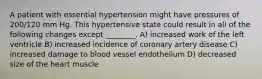 A patient with essential hypertension might have pressures of 200/120 mm Hg. This hypertensive state could result in all of the following changes except ________. A) increased work of the left ventricle B) increased incidence of coronary artery disease C) increased damage to blood vessel endothelium D) decreased size of the heart muscle