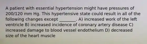 A patient with essential hypertension might have pressures of 200/120 mm Hg. This hypertensive state could result in all of the following changes except ________. A) increased work of the left ventricle B) increased incidence of coronary artery disease C) increased damage to blood vessel endothelium D) decreased size of the heart muscle