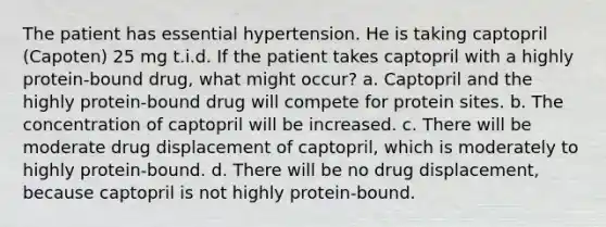 The patient has essential hypertension. He is taking captopril (Capoten) 25 mg t.i.d. If the patient takes captopril with a highly protein-bound drug, what might occur? a. Captopril and the highly protein-bound drug will compete for protein sites. b. The concentration of captopril will be increased. c. There will be moderate drug displacement of captopril, which is moderately to highly protein-bound. d. There will be no drug displacement, because captopril is not highly protein-bound.