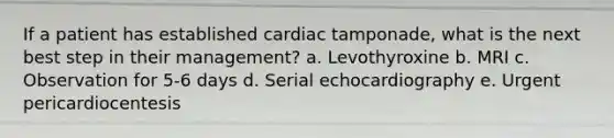 If a patient has established cardiac tamponade, what is the next best step in their management? a. Levothyroxine b. MRI c. Observation for 5-6 days d. Serial echocardiography e. Urgent pericardiocentesis