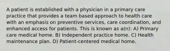 A patient is established with a physician in a primary care practice that provides a team based approach to health care with an emphasis on preventive services, care coordination, and enhanced access for patients. This is known as a(n): A) Primary care medical home. B) Independent practice home. C) Health maintenance plan. D) Patient-centered medical home.