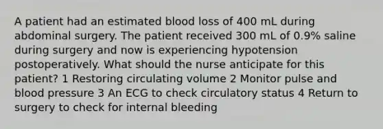 A patient had an estimated blood loss of 400 mL during abdominal surgery. The patient received 300 mL of 0.9% saline during surgery and now is experiencing hypotension postoperatively. What should the nurse anticipate for this patient? 1 Restoring circulating volume 2 Monitor pulse and blood pressure 3 An ECG to check circulatory status 4 Return to surgery to check for internal bleeding