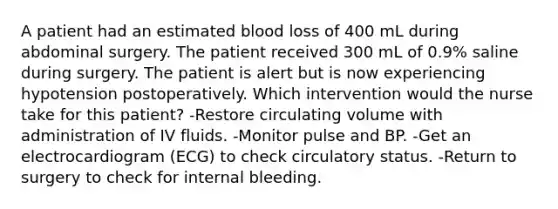 A patient had an estimated blood loss of 400 mL during abdominal surgery. The patient received 300 mL of 0.9% saline during surgery. The patient is alert but is now experiencing hypotension postoperatively. Which intervention would the nurse take for this patient? -Restore circulating volume with administration of IV fluids. -Monitor pulse and BP. -Get an electrocardiogram (ECG) to check circulatory status. -Return to surgery to check for internal bleeding.