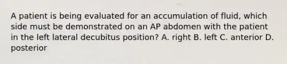 A patient is being evaluated for an accumulation of fluid, which side must be demonstrated on an AP abdomen with the patient in the left lateral decubitus position? A. right B. left C. anterior D. posterior