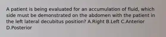 A patient is being evaluated for an accumulation of fluid, which side must be demonstrated on the abdomen with the patient in the left lateral decubitus position? A.Right B.Left C.Anterior D.Posterior