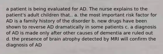 a patient is being evaluated for AD. The nurse explains to the patient's adult children that.. a. the most important risk factor for AD is a family history of the disorder b. new drugs have been shown to reverse AD dramatically in some patients c. a diagnosis of AD is made only after other causes of dementia are ruled out d. the presence of brain atrophy detected by MRI will confirm the diagnosis of AD