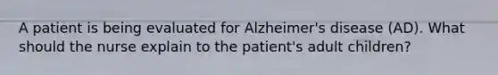 A patient is being evaluated for Alzheimer's disease (AD). What should the nurse explain to the patient's adult children?