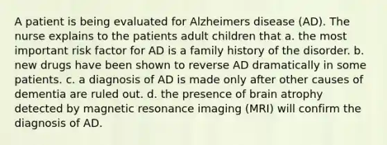 A patient is being evaluated for Alzheimers disease (AD). The nurse explains to the patients adult children that a. the most important risk factor for AD is a family history of the disorder. b. new drugs have been shown to reverse AD dramatically in some patients. c. a diagnosis of AD is made only after other causes of dementia are ruled out. d. the presence of brain atrophy detected by magnetic resonance imaging (MRI) will confirm the diagnosis of AD.