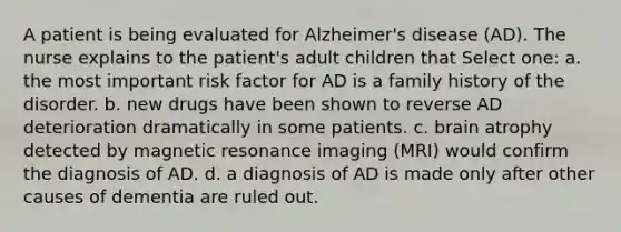 A patient is being evaluated for Alzheimer's disease (AD). The nurse explains to the patient's adult children that Select one: a. the most important risk factor for AD is a family history of the disorder. b. new drugs have been shown to reverse AD deterioration dramatically in some patients. c. brain atrophy detected by magnetic resonance imaging (MRI) would confirm the diagnosis of AD. d. a diagnosis of AD is made only after other causes of dementia are ruled out.