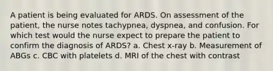 A patient is being evaluated for ARDS. On assessment of the patient, the nurse notes tachypnea, dyspnea, and confusion. For which test would the nurse expect to prepare the patient to confirm the diagnosis of ARDS? a. Chest x-ray b. Measurement of ABGs c. CBC with platelets d. MRI of the chest with contrast