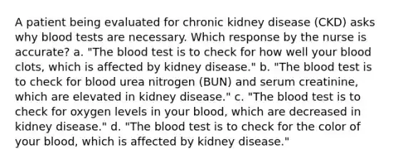 A patient being evaluated for chronic kidney disease (CKD) asks why blood tests are necessary. Which response by the nurse is accurate? a. "The blood test is to check for how well your blood clots, which is affected by kidney disease." b. "The blood test is to check for blood urea nitrogen (BUN) and serum creatinine, which are elevated in kidney disease." c. "The blood test is to check for oxygen levels in your blood, which are decreased in kidney disease." d. "The blood test is to check for the color of your blood, which is affected by kidney disease."