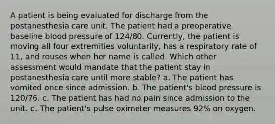 A patient is being evaluated for discharge from the postanesthesia care unit. The patient had a preoperative baseline blood pressure of 124/80. Currently, the patient is moving all four extremities voluntarily, has a respiratory rate of 11, and rouses when her name is called. Which other assessment would mandate that the patient stay in postanesthesia care until more stable? a. The patient has vomited once since admission. b. The patient's blood pressure is 120/76. c. The patient has had no pain since admission to the unit. d. The patient's pulse oximeter measures 92% on oxygen.