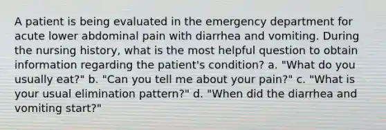 A patient is being evaluated in the emergency department for acute lower abdominal pain with diarrhea and vomiting. During the nursing history, what is the most helpful question to obtain information regarding the patient's condition? a. "What do you usually eat?" b. "Can you tell me about your pain?" c. "What is your usual elimination pattern?" d. "When did the diarrhea and vomiting start?"