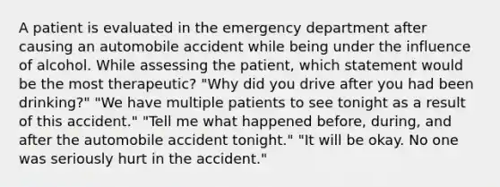 A patient is evaluated in the emergency department after causing an automobile accident while being under the influence of alcohol. While assessing the patient, which statement would be the most therapeutic? "Why did you drive after you had been drinking?" "We have multiple patients to see tonight as a result of this accident." "Tell me what happened before, during, and after the automobile accident tonight." "It will be okay. No one was seriously hurt in the accident."