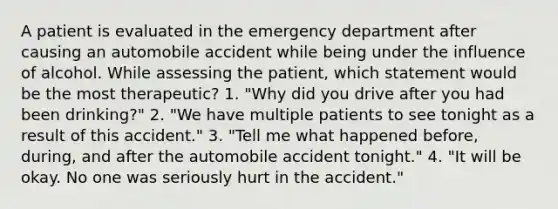 A patient is evaluated in the emergency department after causing an automobile accident while being under the influence of alcohol. While assessing the patient, which statement would be the most therapeutic? 1. "Why did you drive after you had been drinking?" 2. "We have multiple patients to see tonight as a result of this accident." 3. "Tell me what happened before, during, and after the automobile accident tonight." 4. "It will be okay. No one was seriously hurt in the accident."