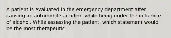 A patient is evaluated in the emergency department after causing an automobile accident while being under the influence of alcohol. While assessing the patient, which statement would be the most therapeutic