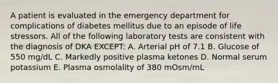 A patient is evaluated in the emergency department for complications of diabetes mellitus due to an episode of life stressors. All of the following laboratory tests are consistent with the diagnosis of DKA EXCEPT: A. Arterial pH of 7.1 B. Glucose of 550 mg/dL C. Markedly positive plasma ketones D. Normal serum potassium E. Plasma osmolality of 380 mOsm/mL