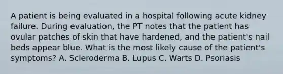 A patient is being evaluated in a hospital following acute kidney failure. During evaluation, the PT notes that the patient has ovular patches of skin that have hardened, and the patient's nail beds appear blue. What is the most likely cause of the patient's symptoms? A. Scleroderma B. Lupus C. Warts D. Psoriasis