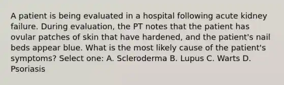 A patient is being evaluated in a hospital following acute kidney failure. During evaluation, the PT notes that the patient has ovular patches of skin that have hardened, and the patient's nail beds appear blue. What is the most likely cause of the patient's symptoms? Select one: A. Scleroderma B. Lupus C. Warts D. Psoriasis