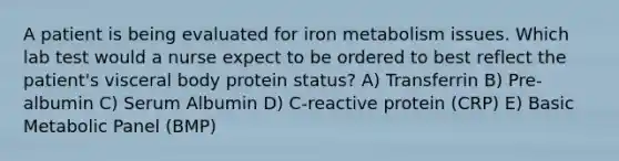 A patient is being evaluated for iron metabolism issues. Which lab test would a nurse expect to be ordered to best reflect the patient's visceral body protein status? A) Transferrin B) Pre-albumin C) Serum Albumin D) C-reactive protein (CRP) E) Basic Metabolic Panel (BMP)