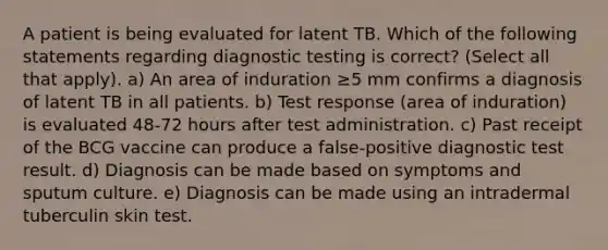 A patient is being evaluated for latent TB. Which of the following statements regarding diagnostic testing is correct? (Select all that apply). a) An area of induration ≥5 mm confirms a diagnosis of latent TB in all patients. b) Test response (area of induration) is evaluated 48-72 hours after test administration. c) Past receipt of the BCG vaccine can produce a false-positive diagnostic test result. d) Diagnosis can be made based on symptoms and sputum culture. e) Diagnosis can be made using an intradermal tuberculin skin test.