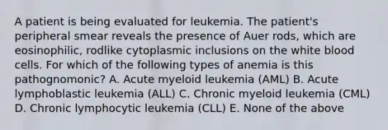 A patient is being evaluated for leukemia. The patient's peripheral smear reveals the presence of Auer rods, which are eosinophilic, rodlike cytoplasmic inclusions on the white blood cells. For which of the following types of anemia is this pathognomonic? A. Acute myeloid leukemia (AML) B. Acute lymphoblastic leukemia (ALL) C. Chronic myeloid leukemia (CML) D. Chronic lymphocytic leukemia (CLL) E. None of the above