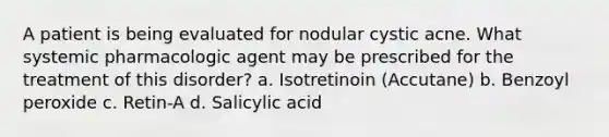 A patient is being evaluated for nodular cystic acne. What systemic pharmacologic agent may be prescribed for the treatment of this disorder? a. Isotretinoin (Accutane) b. Benzoyl peroxide c. Retin-A d. Salicylic acid