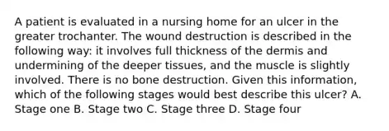 A patient is evaluated in a nursing home for an ulcer in the greater trochanter. The wound destruction is described in the following way: it involves full thickness of the dermis and undermining of the deeper tissues, and the muscle is slightly involved. There is no bone destruction. Given this information, which of the following stages would best describe this ulcer? A. Stage one B. Stage two C. Stage three D. Stage four