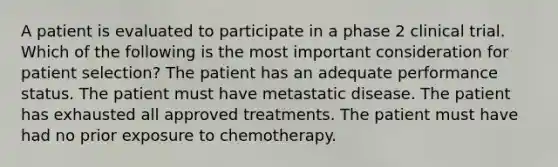 A patient is evaluated to participate in a phase 2 clinical trial. Which of the following is the most important consideration for patient selection? The patient has an adequate performance status. The patient must have metastatic disease. The patient has exhausted all approved treatments. The patient must have had no prior exposure to chemotherapy.