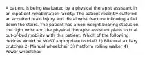 A patient is being evaluated by a physical therapist assistant in an inpatient rehabilitation facility. The patient recently suffered an acquired brain injury and distal wrist fracture following a fall down the stairs. The patient has a non-weight-bearing status on the right wrist and the physical therapist assistant plans to trial out-of-bed mobility with this patient. Which of the following devices would be MOST appropriate to trial? 1) Bilateral axillary crutches 2) Manual wheelchair 3) Platform rolling walker 4) Power wheelchair