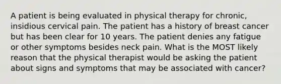 A patient is being evaluated in physical therapy for chronic, insidious cervical pain. The patient has a history of breast cancer but has been clear for 10 years. The patient denies any fatigue or other symptoms besides neck pain. What is the MOST likely reason that the physical therapist would be asking the patient about signs and symptoms that may be associated with cancer?