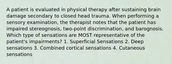 A patient is evaluated in physical therapy after sustaining brain damage secondary to closed head trauma. When performing a sensory examination, the therapist notes that the patient has impaired stereognosis, two-point discrimination, and barognosis. Which type of sensations are MOST representative of the patient's impairments? 1. Superficial Sensations 2. Deep sensations 3. Combined cortical sensations 4. Cutaneous sensations