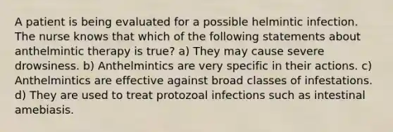 A patient is being evaluated for a possible helmintic infection. The nurse knows that which of the following statements about anthelmintic therapy is true? a) They may cause severe drowsiness. b) Anthelmintics are very specific in their actions. c) Anthelmintics are effective against broad classes of infestations. d) They are used to treat protozoal infections such as intestinal amebiasis.