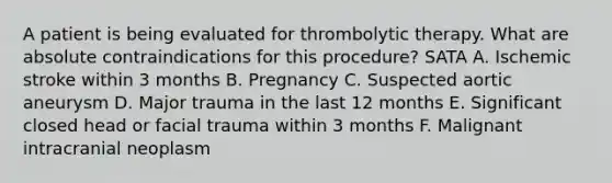 A patient is being evaluated for thrombolytic therapy. What are absolute contraindications for this procedure? SATA A. Ischemic stroke within 3 months B. Pregnancy C. Suspected aortic aneurysm D. Major trauma in the last 12 months E. Significant closed head or facial trauma within 3 months F. Malignant intracranial neoplasm