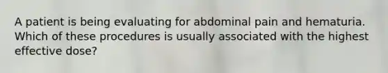 A patient is being evaluating for abdominal pain and hematuria. Which of these procedures is usually associated with the highest effective dose?