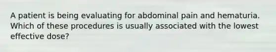 A patient is being evaluating for abdominal pain and hematuria. Which of these procedures is usually associated with the lowest effective dose?