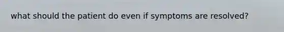 what should the patient do even if symptoms are resolved?