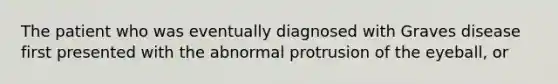 The patient who was eventually diagnosed with Graves disease first presented with the abnormal protrusion of the eyeball, or