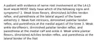 A patient with evidence of nerve root involvement at the L4-L5 level would MOST likely have which of the following signs and symptoms? 1. Weak knee flexors, diminished Achilles tendon reflex, and paresthesia at the lateral aspect of the lower extremity 2. Weak foot intrinsics, diminished patellar tendon reflex, and paresthesia at the medial aspect of the knee 3. Weak ankle dorsiflexors, diminished patellar tendon reflex, and paresthesia at the medial calf and ankle 4. Weak ankle plantar flexors, diminished Achilles tendon reflex, and paresthesia at the lateral border of the foot