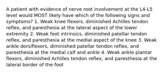 A patient with evidence of nerve root involvement at the L4-L5 level would MOST likely have which of the following signs and symptoms? 1. Weak knee flexors, diminished Achilles tendon reflex, and paresthesia at the lateral aspect of the lower extremity 2. Weak foot intrinsics, diminished patellar tendon reflex, and paresthesia at the medial aspect of the knee 3. Weak ankle dorsiflexors, diminished patellar tendon reflex, and paresthesia at the medial calf and ankle 4. Weak ankle plantar flexors, diminished Achilles tendon reflex, and paresthesia at the lateral border of the foot