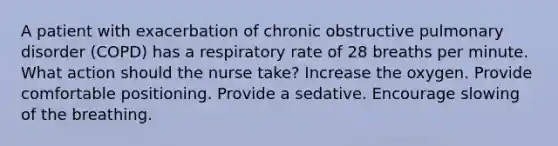 A patient with exacerbation of chronic obstructive pulmonary disorder (COPD) has a respiratory rate of 28 breaths per minute. What action should the nurse take? Increase the oxygen. Provide comfortable positioning. Provide a sedative. Encourage slowing of the breathing.