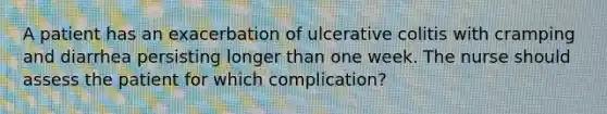 A patient has an exacerbation of ulcerative colitis with cramping and diarrhea persisting longer than one week. The nurse should assess the patient for which complication?