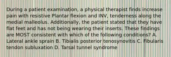 During a patient examination, a physical therapist finds increase pain with resistive Plantar flexion and INV, tenderness along the medial malleolus. Additionally, the patient stated that they have flat feet and has not being wearing their inserts. These findings are MOST consistent with which of the following conditions? A. Lateral ankle sprain B. Tibialis posterior tenosynovitis C. Fibularis tendon subluxation D. Tarsal tunnel syndrome