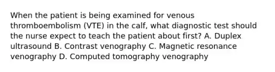 When the patient is being examined for venous thromboembolism (VTE) in the calf, what diagnostic test should the nurse expect to teach the patient about first? A. Duplex ultrasound B. Contrast venography C. Magnetic resonance venography D. Computed tomography venography