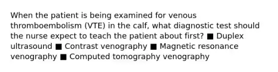 When the patient is being examined for venous thromboembolism (VTE) in the calf, what diagnostic test should the nurse expect to teach the patient about first? ■ Duplex ultrasound ■ Contrast venography ■ Magnetic resonance venography ■ Computed tomography venography