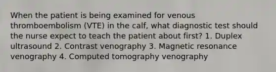 When the patient is being examined for venous thromboembolism (VTE) in the calf, what diagnostic test should the nurse expect to teach the patient about first? 1. Duplex ultrasound 2. Contrast venography 3. Magnetic resonance venography 4. Computed tomography venography