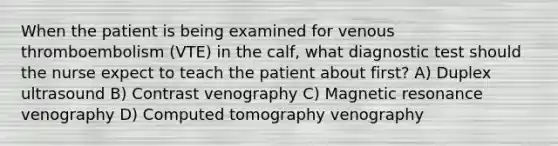 When the patient is being examined for venous thromboembolism (VTE) in the calf, what diagnostic test should the nurse expect to teach the patient about first? A) Duplex ultrasound B) Contrast venography C) Magnetic resonance venography D) Computed tomography venography