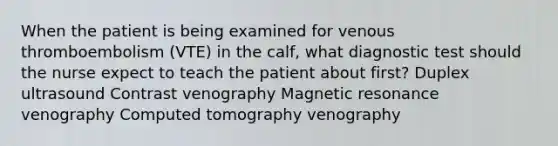 When the patient is being examined for venous thromboembolism (VTE) in the calf, what diagnostic test should the nurse expect to teach the patient about first? Duplex ultrasound Contrast venography Magnetic resonance venography Computed tomography venography