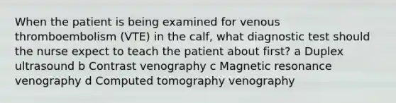 When the patient is being examined for venous thromboembolism (VTE) in the calf, what diagnostic test should the nurse expect to teach the patient about first? a Duplex ultrasound b Contrast venography c Magnetic resonance venography d Computed tomography venography